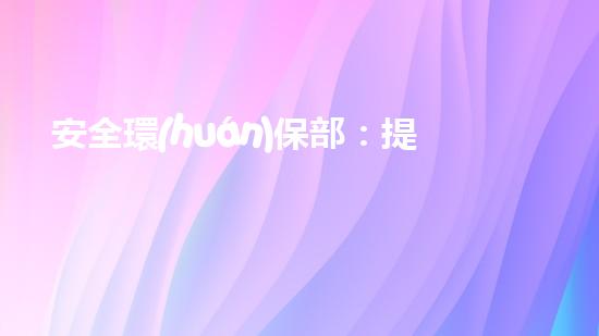 安全環(huán)保部：提升企業(yè)環(huán)保標準，構建可持續(xù)發(fā)展新模式